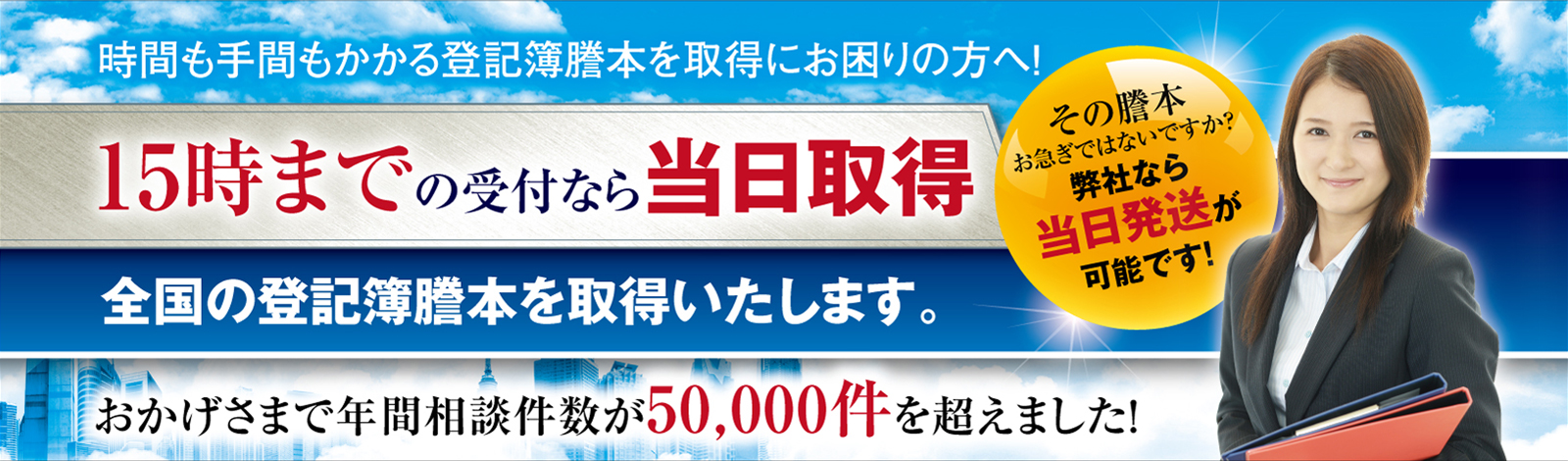 15時までの受付なら当日配送全国の登記簿謄本を取得いたします。おかけさまで年間相談件数が50,000件を超えました。信頼NO1